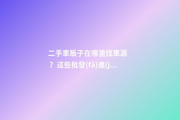 二手車販子在哪里找車源？這些批發(fā)進(jìn)貨渠道請(qǐng)收好！